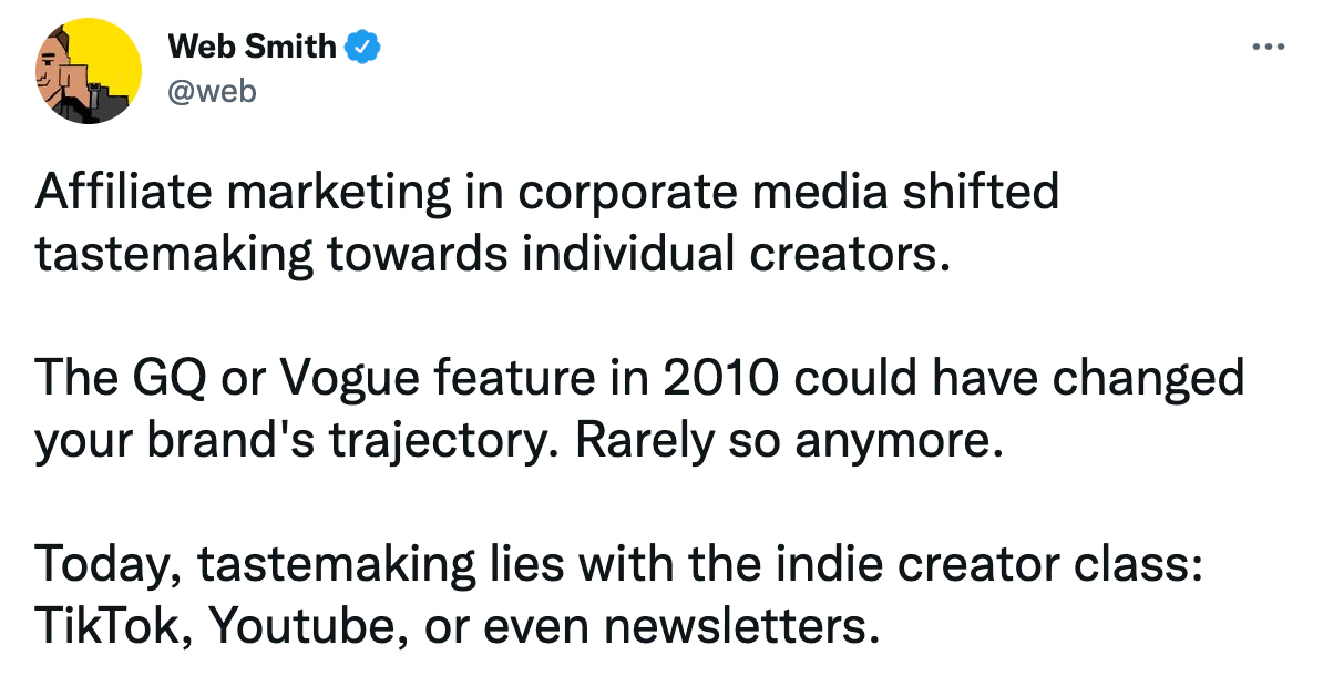 Tweet de Web Smith "Le marketing d'affiliation dans les médias d'entreprise a déplacé la création de goût vers les créateurs individuels. La fonctionnalité GQ ou Vogue en 2010 aurait pu changer la trajectoire de votre marque. Rarement plus. Aujourd'hui, la création de goût appartient à la classe des créateurs indépendants : TikTok, Youtube ou même bulletins."