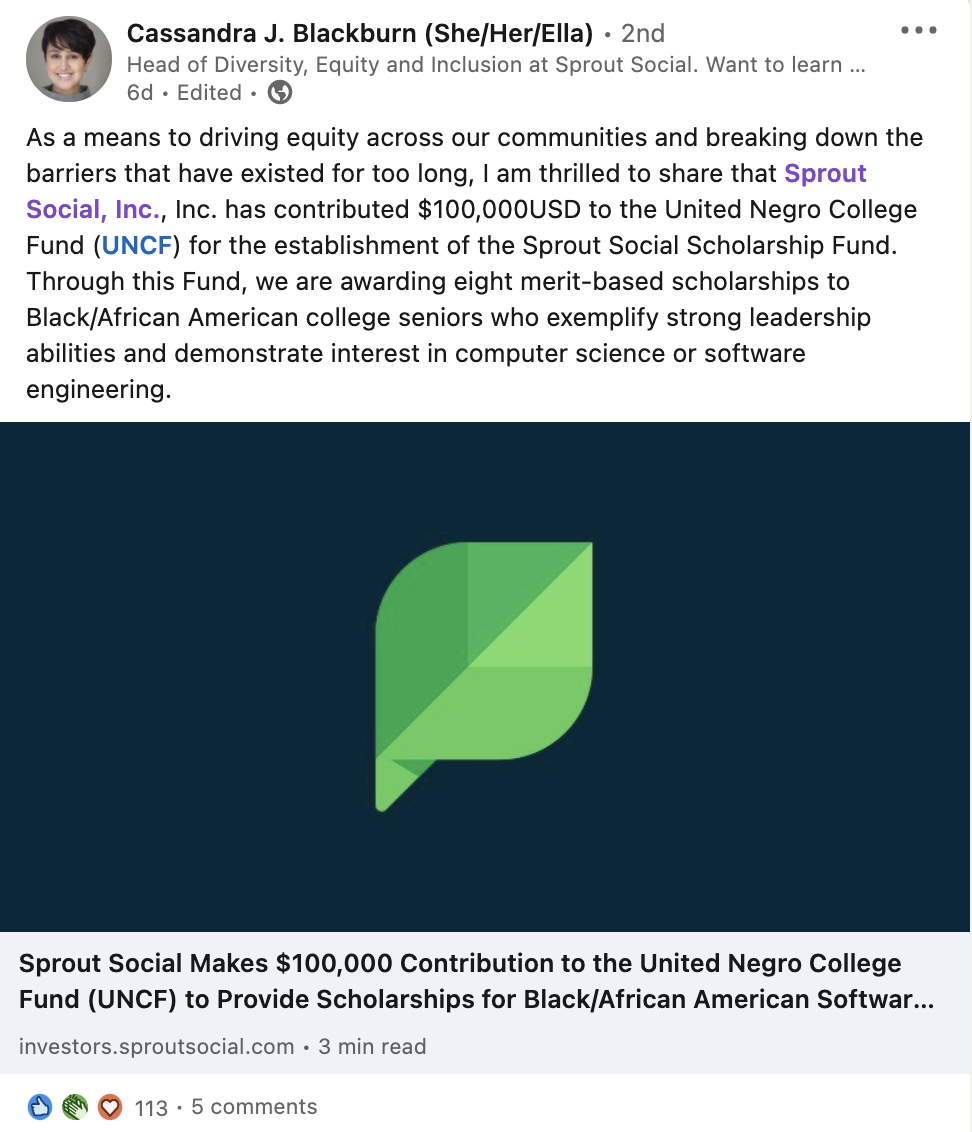 Tangkapan layar postingan LinkedIn oleh Cassandra Blackburn, Kepala Keanekaragaman, Kesetaraan, dan Inklusi Sprout Social. "Sebagai sarana untuk mendorong kesetaraan di seluruh komunitas kami dan mendobrak hambatan yang telah ada terlalu lama, saya senang untuk berbagi bahwa Sprout Social, Inc., Inc. telah menyumbangkan $100,000USD ke United Negro College Fund (UNCF) untuk pembentukan Dana Beasiswa Sosial Sprout. Melalui Dana ini, kami memberikan delapan beasiswa berdasarkan prestasi kepada senior perguruan tinggi Hitam/Afrika Amerika yang menunjukkan kemampuan kepemimpinan yang kuat dan menunjukkan minat dalam ilmu komputer atau rekayasa perangkat lunak."