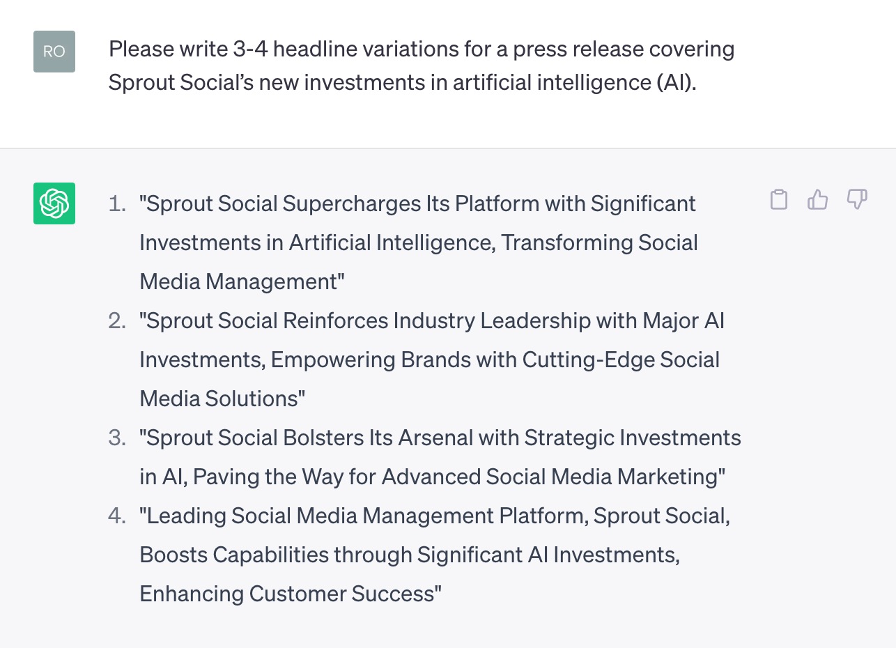 Tangkapan layar obrolan di chatbot ChatGPT OpenAI. Prompt mengatakan, "Tolong tulis 3-4 variasi judul untuk siaran pers yang mencakup investasi baru Sprout Social dalam kecerdasan buatan (AI)." Tanggapannya mengatakan, "1) Sprout Social Meningkatkan Platformnya dengan Investasi Signifikan dalam Kecerdasan Buatan, Mengubah Manajemen Media Sosial. 2) Sprout Social Memperkuat Kepemimpinan Industri dengan Investasi AI Besar-besaran, Memberdayakan Merek dengan Solusi Media Sosial Mutakhir. 3) Sprout Social Mendukung Persenjataannya dengan Investasi Strategis dalam AI, Membuka Jalan untuk Pemasaran Media Sosial Tingkat Lanjut.4) Platform Manajemen Media Sosial Terkemuka, Kecambah Sosial, Meningkatkan Kemampuan melalui Investasi AI yang Signifikan, Meningkatkan Kesuksesan Pelanggan.”