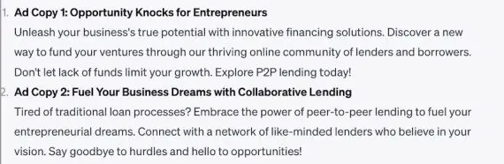 "1. Ad Copy 1: Opportunity Knocks for Entrepreneurs""Unleash your business's true potential with innovative financing solutions. Discover a new way to fund your ventures through our thriving online community of lenders and borrowers. Don't let lack of funds limit your growth. Explore P2P lending today!" "2. Ad Copy 2: Fuel Your Business Dreams with Collaborative Lending" "Tired of traditional loan processes? Embrace the power of peer-to-peer lending to fuel your entrepreneurial dreams. Connect with a network of like-minded lenders who believe in your vision. Say goodbye to hurdles and hello to opportunities!"