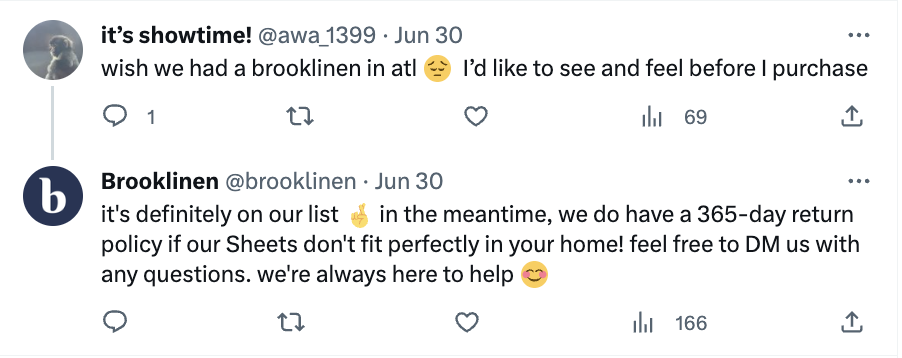 Sebuah postingan di X di mana seseorang menulis, "seandainya kita memiliki Brooklinen di atl. Emoji sedih. Saya ingin melihat dan merasakannya sebelum membeli." Brooklinen tidak diberi tag tetapi mereka menemukan postingan tersebut dan menjawab, "pastinya ada di daftar kami. Semoga saja emojinya. Sementara itu, kami memiliki kebijakan pengembalian 365 hari jika Seprai kami tidak pas di rumah Anda! Jangan ragu untuk DM kami jika ada pertanyaan, kami selalu siap membantu. Emoji tersenyum."