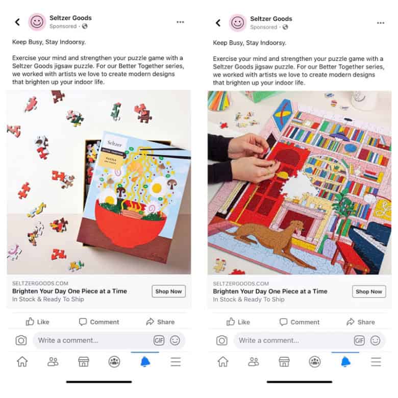 Seltzer Ürünleri için iki Facebook reklamı. Her iki reklam da şu metni içeren aynı kopyayı içeriyor: Meşgul Olun, İçeride Kalın. Seltzer Goods yapboz oyunuyla zihninizi çalıştırın ve bulmaca oyununuzu güçlendirin. Better Together serimiz için, iç mekan yaşamınızı aydınlatan modern tasarımlar yaratmak için sevdiğimiz sanatçılarla çalıştık. Soldaki reklamdaki resim, kapağında ramen resmi bulunan, hafifçe açılmış, parlak renkli bir Seltzer bulmaca kutusundan oluşuyor. Yapboz parçaları kutunun etrafını sarıyor. Sağdaki reklamdaki fotoğraf, kitaplar ve piyanoyla dolu bir odada yatan bir köpeğin parlak renkli yapbozunu birleştiren bir kişiye ait.