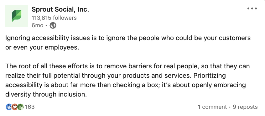 Sprout Social 的 LinkedIn 貼文中寫道：忽略可訪問性問題就是忽略可能成為您的客戶甚至您的員工的人。所有這些努力的根源是為真正的人們消除障礙，使他們能夠透過您的產品和服務充分發揮潛力。優先考慮可訪問性不僅僅是勾選一個框；這是透過包容性公開擁抱多元。
